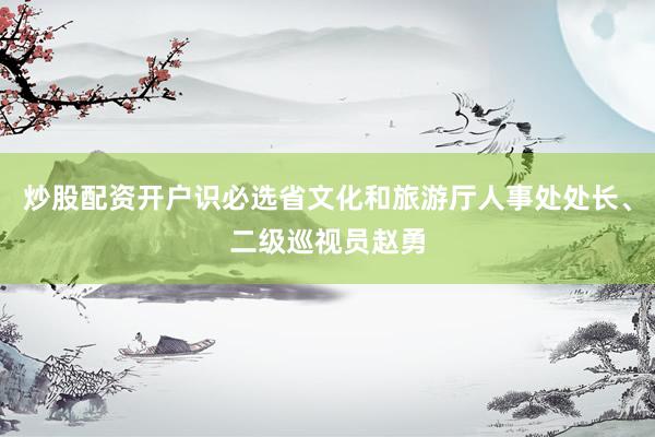 炒股配资开户识必选省文化和旅游厅人事处处长、二级巡视员赵勇