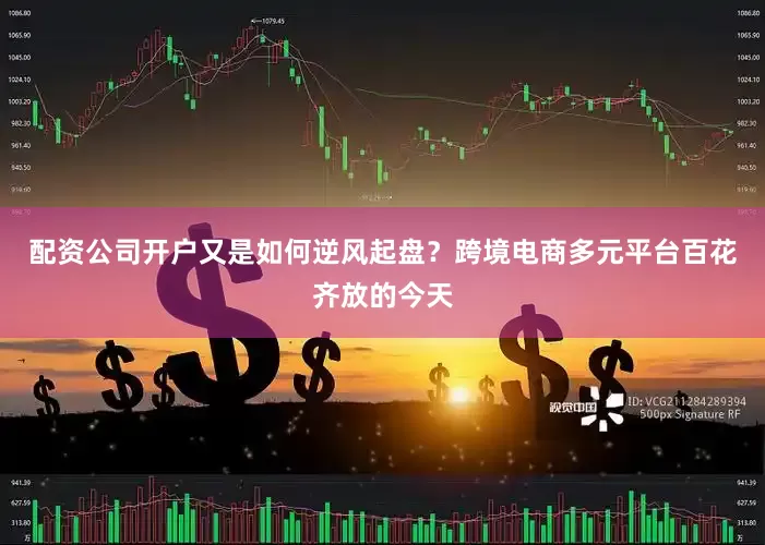配资公司开户又是如何逆风起盘？跨境电商多元平台百花齐放的今天