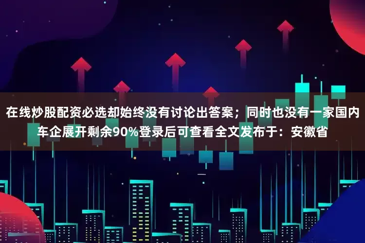 在线炒股配资必选却始终没有讨论出答案；同时也没有一家国内车企展开剩余90%登录后可查看全文发布于：安徽省