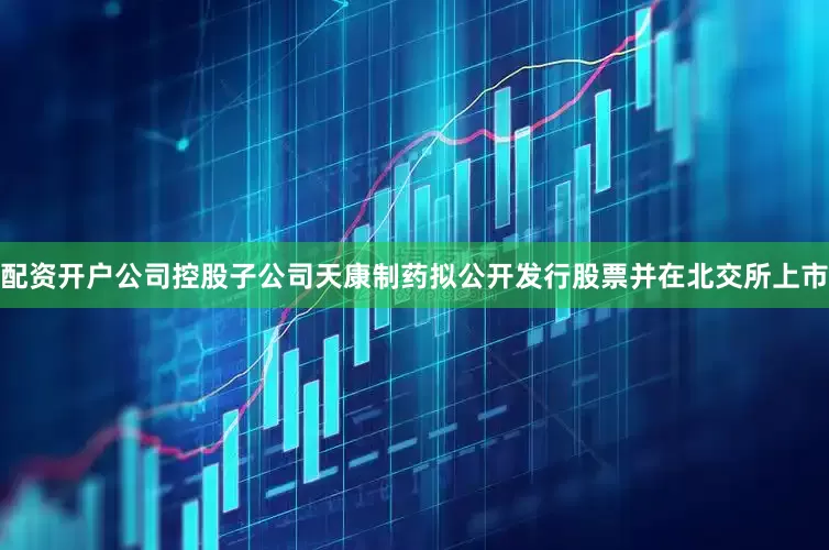 配资开户公司控股子公司天康制药拟公开发行股票并在北交所上市