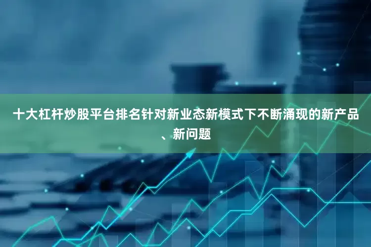 十大杠杆炒股平台排名　　针对新业态新模式下不断涌现的新产品、新问题
