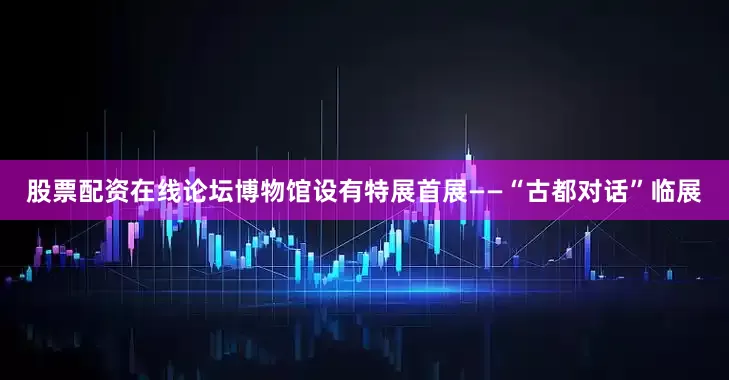 股票配资在线论坛博物馆设有特展首展——“古都对话”临展