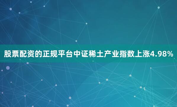 股票配资的正规平台中证稀土产业指数上涨4.98%