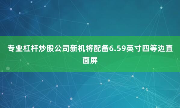 专业杠杆炒股公司新机将配备6.59英寸四等边直面屏