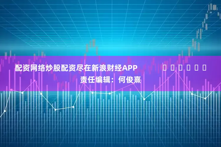 配资网络炒股配资尽在新浪财经APP            						责任编辑：何俊熹