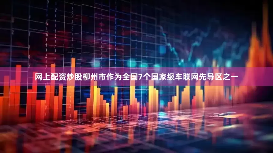 网上配资炒股柳州市作为全国7个国家级车联网先导区之一