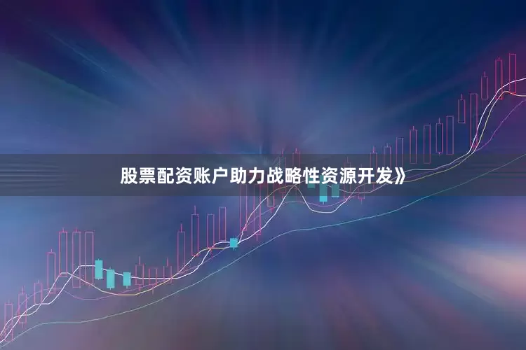 股票配资账户助力战略性资源开发》