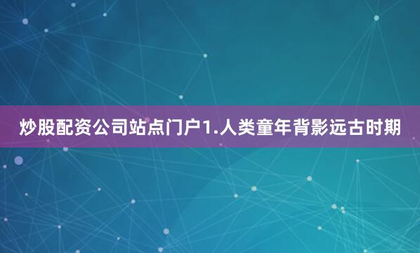 炒股配资公司站点门户1.人类童年背影远古时期
