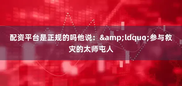 配资平台是正规的吗他说：&ldquo;参与救灾的太师屯人