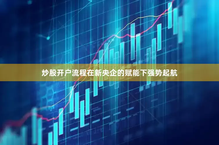 炒股开户流程在新央企的赋能下强势起航