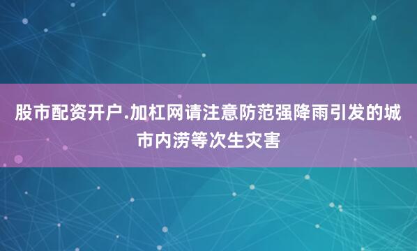 股市配资开户.加杠网请注意防范强降雨引发的城市内涝等次生灾害