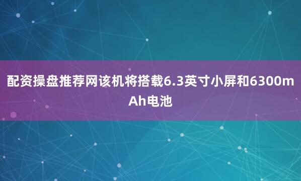 配资操盘推荐网该机将搭载6.3英寸小屏和6300mAh电池